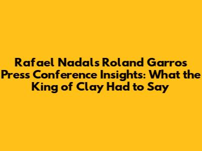 **Rafael Nadal's Roland Garros Press Conference Insights: What the King of Clay Had to Say**