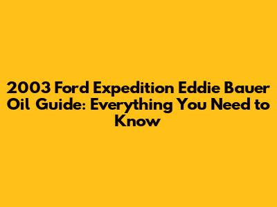 2003 Ford Expedition Eddie Bauer Oil Guide: Everything You Need to Know