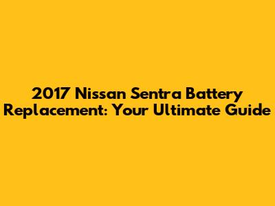 2017 Nissan Sentra Battery Replacement: Your Ultimate Guide