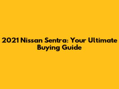 2021 Nissan Sentra: Your Ultimate Buying Guide