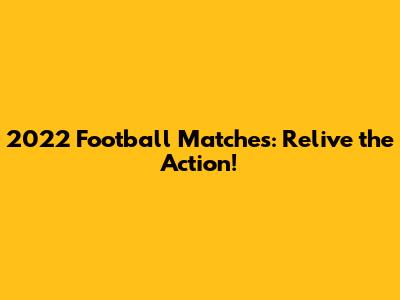 2022 Football Matches: Relive the Action!