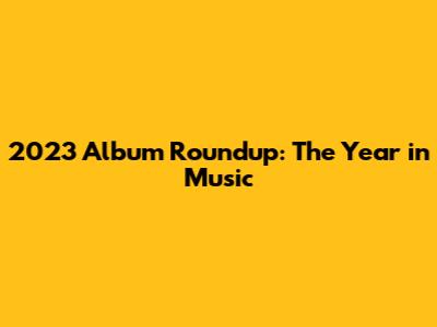 2023 Album Roundup: The Year in Music