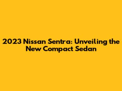 2023 Nissan Sentra: Unveiling the New Compact Sedan