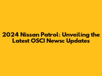 2024 Nissan Patrol: Unveiling the Latest OSCI Newsc Updates