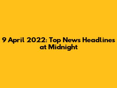 9 April 2022: Top News Headlines at Midnight