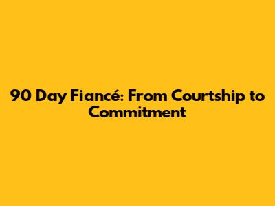 90 Day Fiancé: From Courtship to Commitment