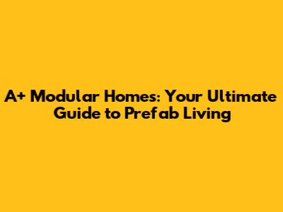 A+ Modular Homes: Your Ultimate Guide to Prefab Living