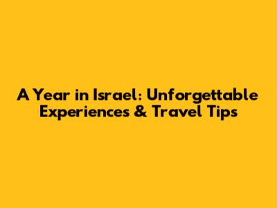 A Year in Israel: Unforgettable Experiences & Travel Tips