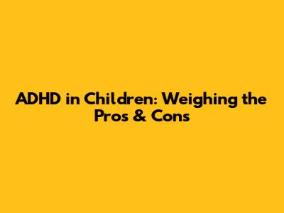ADHD in Children: Weighing the Pros & Cons