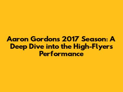 Aaron Gordon's 2017 Season: A Deep Dive into the High-Flyer's Performance