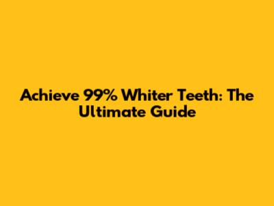 Achieve 99% Whiter Teeth: The Ultimate Guide