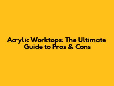 Acrylic Worktops: The Ultimate Guide to Pros & Cons
