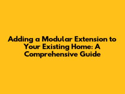 Adding a Modular Extension to Your Existing Home: A Comprehensive Guide