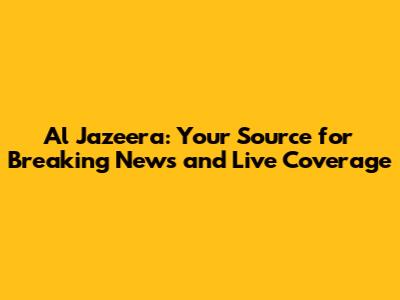 Al Jazeera: Your Source for Breaking News and Live Coverage