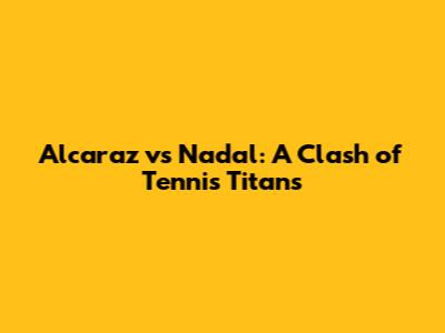Alcaraz vs Nadal: A Clash of Tennis Titans