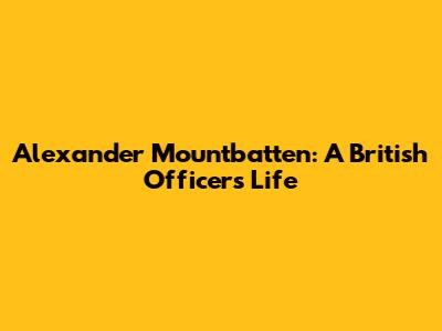 Alexander Mountbatten: A British Officer's Life