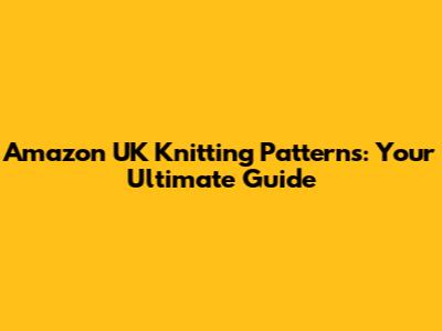 Amazon UK Knitting Patterns: Your Ultimate Guide