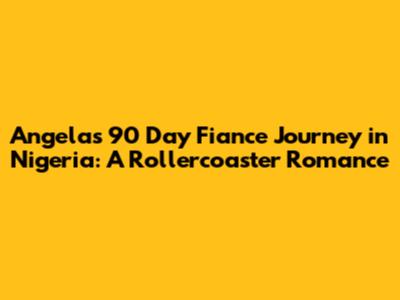 Angela's 90 Day Fiance Journey in Nigeria: A Rollercoaster Romance