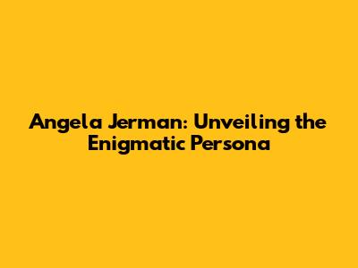 Angela Jerman: Unveiling the Enigmatic Persona