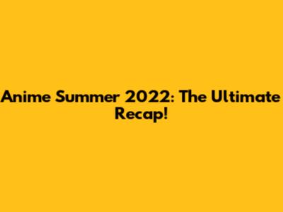 Anime Summer 2022: The Ultimate Recap!