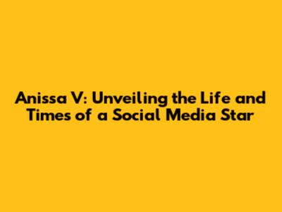 Anissa V: Unveiling the Life and Times of a Social Media Star