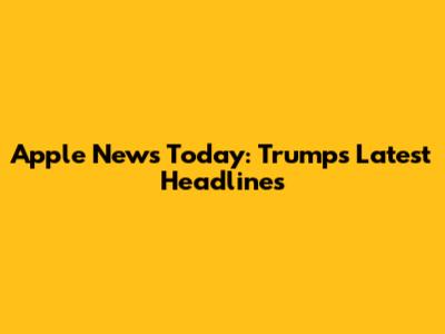 Apple News Today: Trump's Latest Headlines