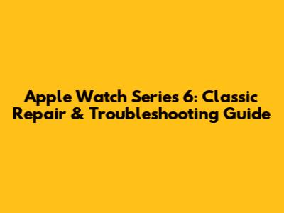 Apple Watch Series 6: Classic Repair & Troubleshooting Guide