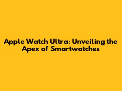 Apple Watch Ultra: Unveiling the Apex of Smartwatches