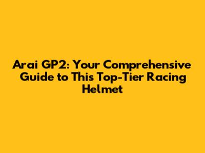 Arai GP2: Your Comprehensive Guide to This Top-Tier Racing Helmet