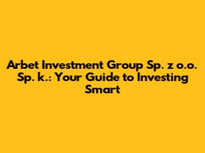 Arbet Investment Group Sp. z o.o. Sp. k.: Your Guide to Investing Smart