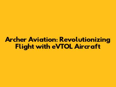 Archer Aviation: Revolutionizing Flight with eVTOL Aircraft