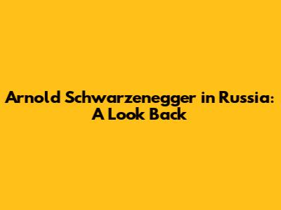 Arnold Schwarzenegger in Russia: A Look Back