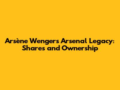 Arsène Wenger's Arsenal Legacy: Shares and Ownership