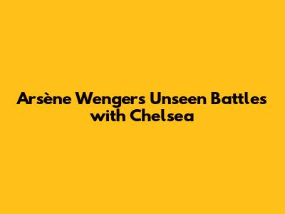 Arsène Wenger's Unseen Battles with Chelsea