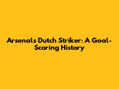 Arsenal's Dutch Striker: A Goal-Scoring History