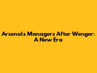 Arsenal's Managers After Wenger: A New Era