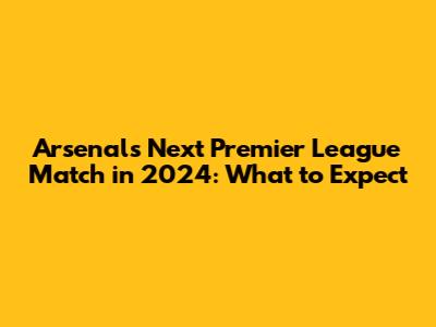 Arsenal's Next Premier League Match in 2024: What to Expect