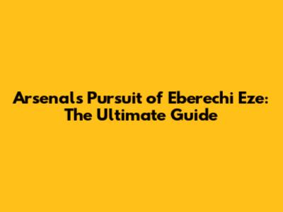 Arsenal's Pursuit of Eberechi Eze: The Ultimate Guide