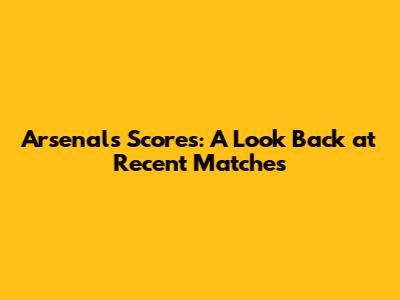 Arsenal's Scores: A Look Back at Recent Matches