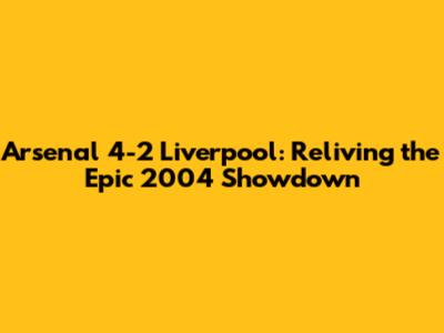 Arsenal 4-2 Liverpool: Reliving the Epic 2004 Showdown