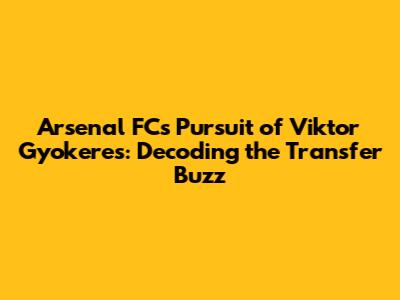 Arsenal FC's Pursuit of Viktor Gyokeres: Decoding the Transfer Buzz