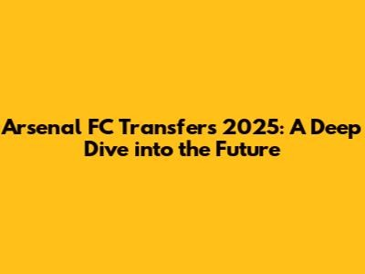 Arsenal FC Transfers 2025: A Deep Dive into the Future