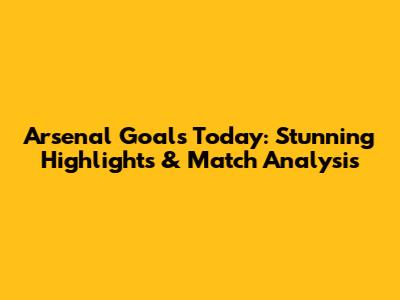 Arsenal Goals Today: Stunning Highlights & Match Analysis