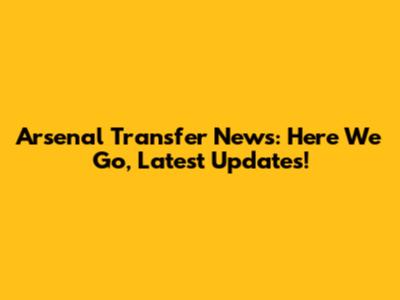 Arsenal Transfer News: Here We Go, Latest Updates!