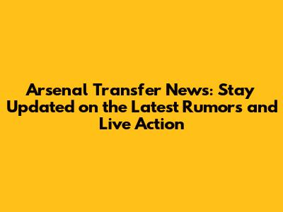 Arsenal Transfer News: Stay Updated on the Latest Rumors and Live Action