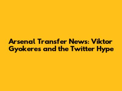 Arsenal Transfer News: Viktor Gyokeres and the Twitter Hype