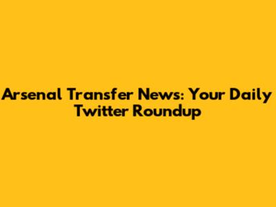 Arsenal Transfer News: Your Daily Twitter Roundup