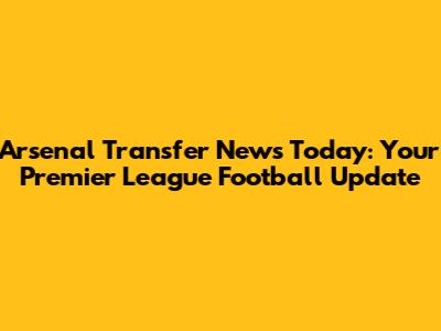 Arsenal Transfer News Today: Your Premier League Football Update