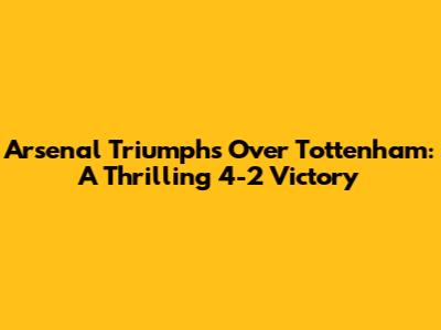 Arsenal Triumphs Over Tottenham: A Thrilling 4-2 Victory