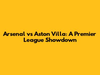 Arsenal vs Aston Villa: A Premier League Showdown